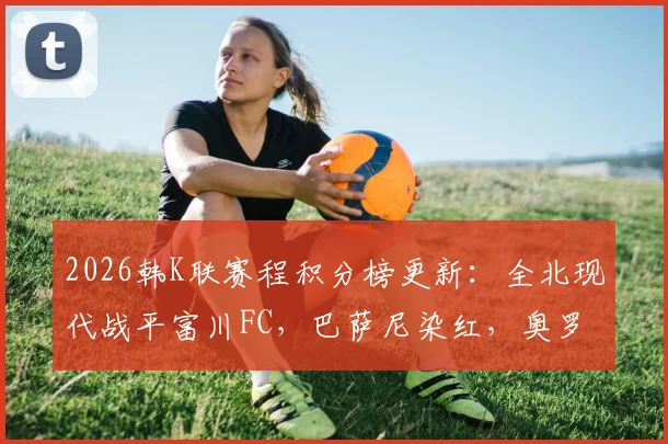 2026韩K联赛程积分榜更新：全北现代战平富川FC，巴萨尼染红，奥罗伯进球争议被吹