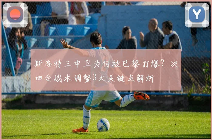 斯洛特三中卫为何被巴黎打爆?次回合战术调整3大关键点解析