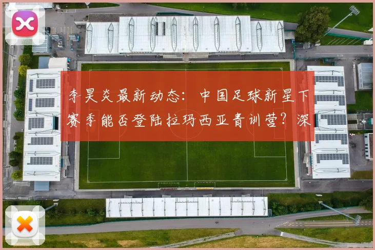 李昊炎最新动态：中国足球新星下赛季能否登陆拉玛西亚青训营？深度解析其近况与前景