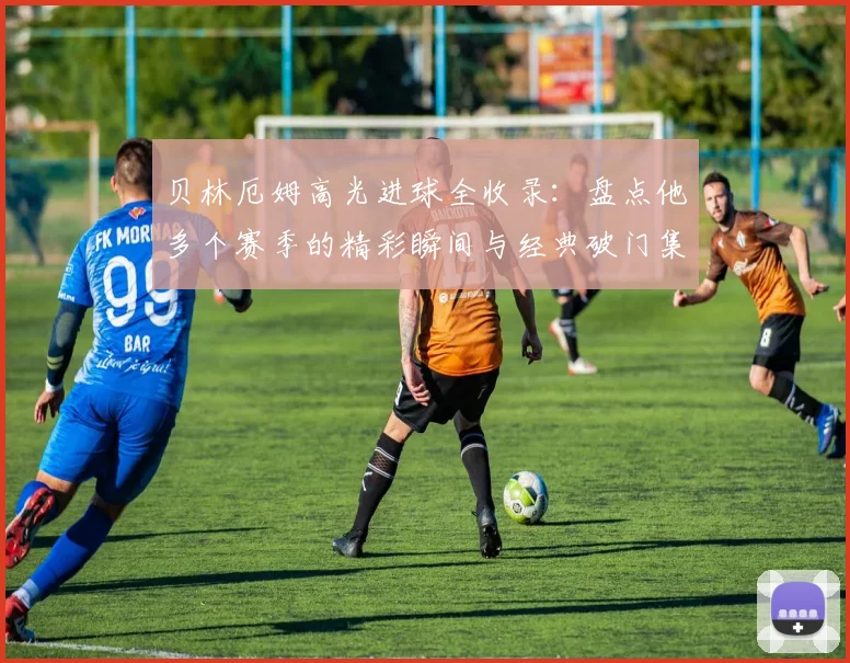 贝林厄姆高光进球全收录：盘点他多个赛季的精彩瞬间与经典破门集锦