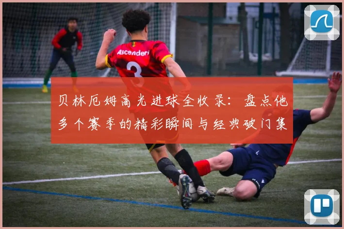 贝林厄姆高光进球全收录：盘点他多个赛季的精彩瞬间与经典破门集锦