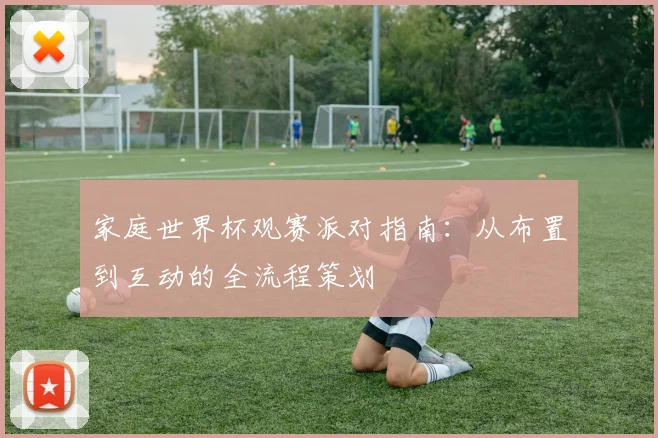 家庭世界杯观赛派对指南:从布置到互动的全流程策划