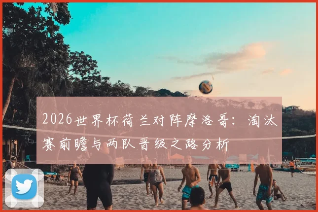 2026世界杯荷兰对阵摩洛哥:淘汰赛前瞻与两队晋级之路分析