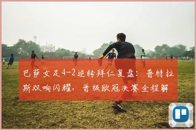 巴萨女足4-2逆转拜仁复盘：普特拉斯双响闪耀，晋级欧冠决赛全程解析
