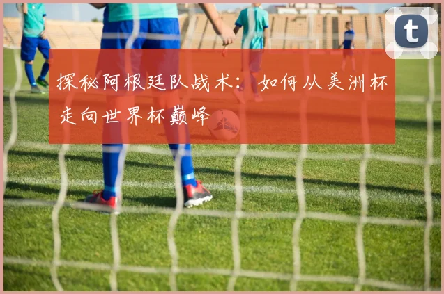 探秘阿根廷队战术：如何从美洲杯走向世界杯巅峰
